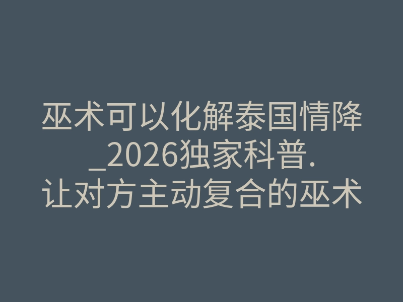 巫术可以化解泰国情降_2026独家科普.让对方主动复合的巫术网易 – 微博!