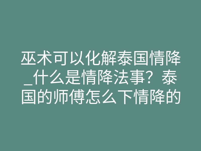 巫术可以化解泰国情降_什么是情降法事?泰国的师傅怎么下情降的?一文详解!