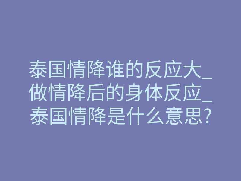 泰国情降谁的反应大_做情降后的身体反应_泰国情降是什么意思?