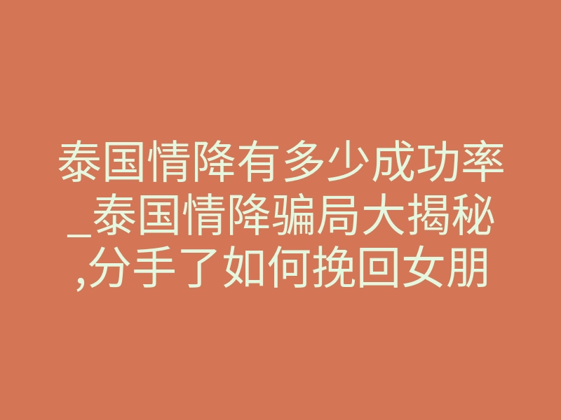 泰国情降有多少成功率_泰国情降骗局大揭秘,分手了如何挽回女朋友