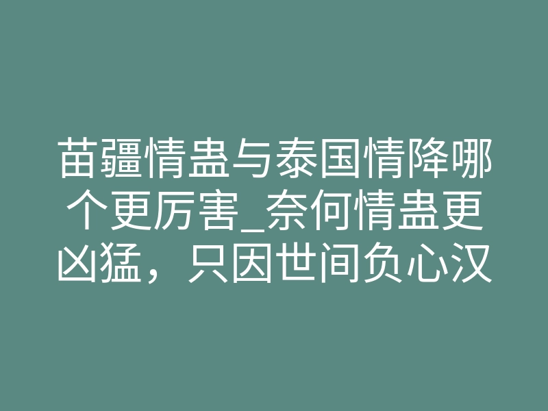 苗疆情蛊与泰国情降哪个更厉害_奈何情蛊更凶猛,只因世间负心汉