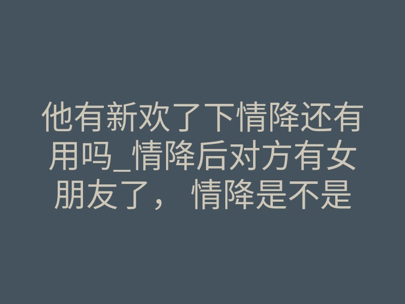 他有新欢了下情降还有用吗_情降后对方有女朋友了, 情降是不是有期限的-易巨网
