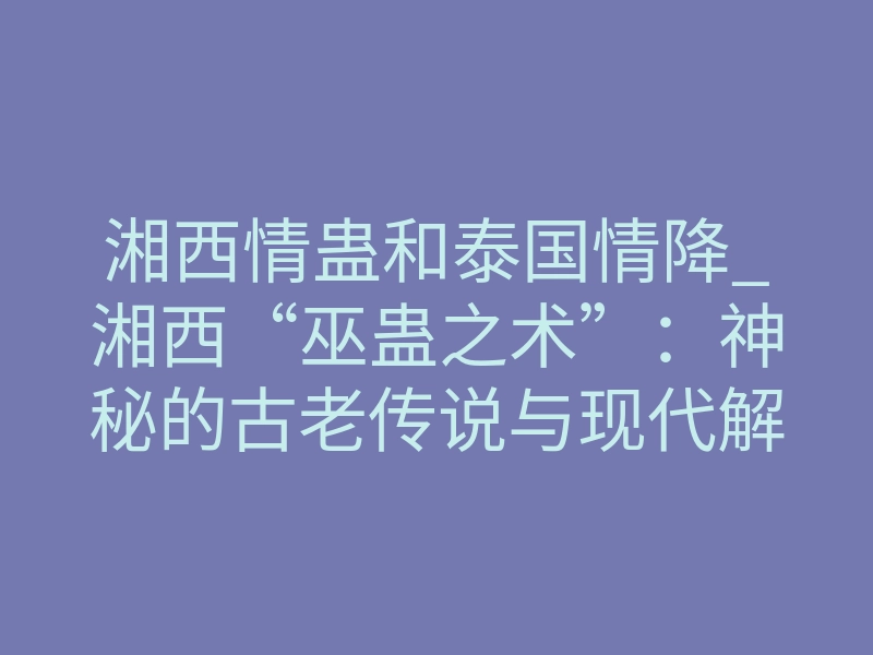 湘西情蛊和泰国情降_湘西“巫蛊之术”：神秘的古老传说与现代解读！是真的吗？