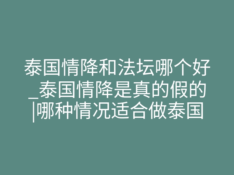 泰国情降和法坛哪个好_泰国情降是真的假的|哪种情况适合做泰国情降法事
