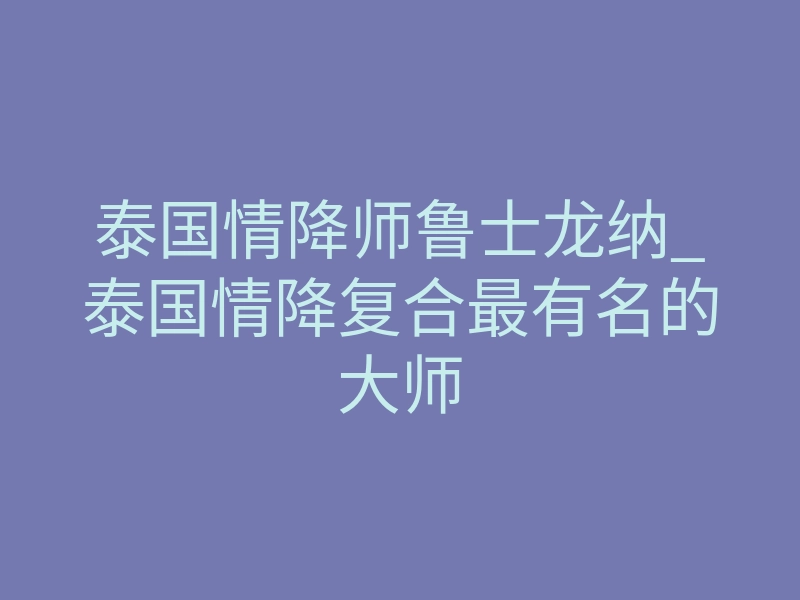 泰国情降师鲁士龙纳_泰国情降复合最有名的大师