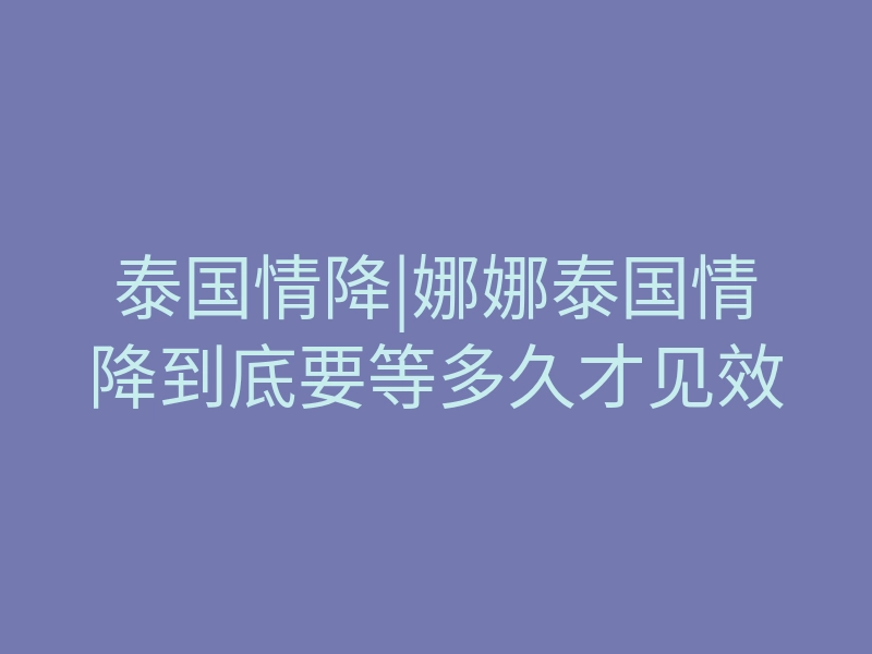 泰国情降|娜娜泰国情降到底要等多久才见效