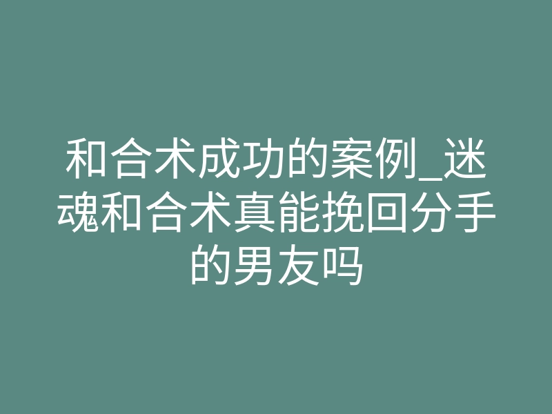和合术成功的案例_迷魂和合术真能挽回分手的男友吗