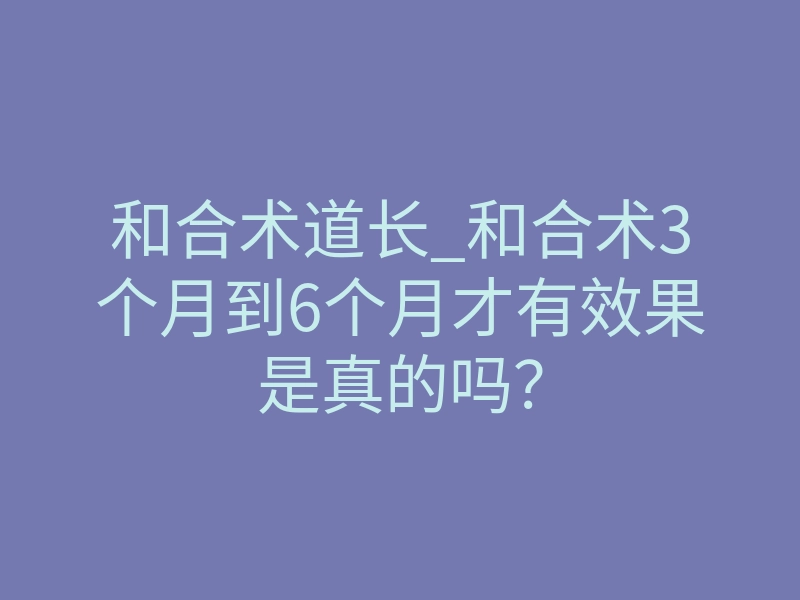 和合术道长_和合术3个月到6个月才有效果是真的吗?