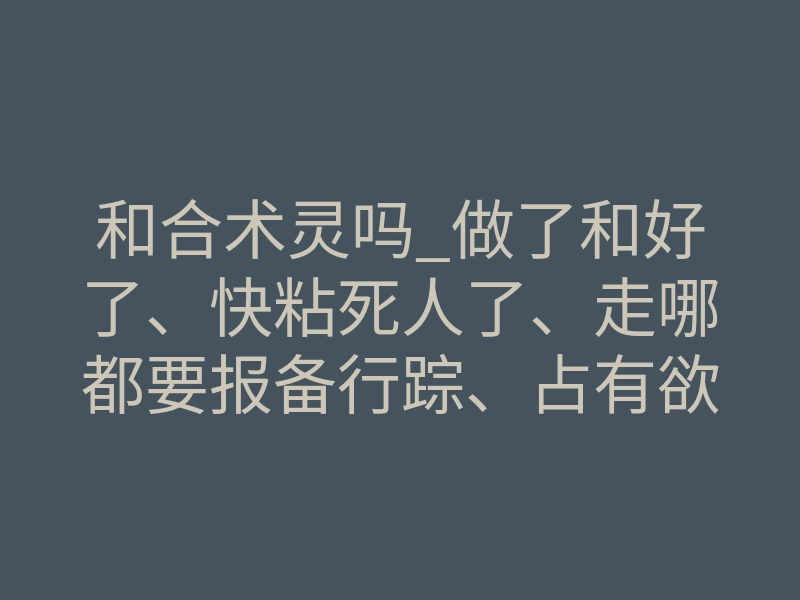 和合术灵吗_做了和好了、快粘死人了、走哪都要报备行踪、占有欲还强、又爱吃醋