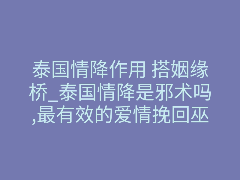 泰国情降作用 搭姻缘桥_泰国情降是邪术吗,最有效的爱情挽回巫术