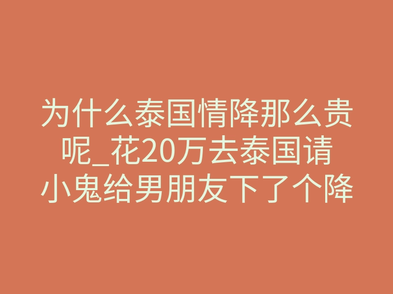 为什么泰国情降那么贵呢_花20万去泰国请小鬼给男朋友下了个降头,没想到当晚就被分手了