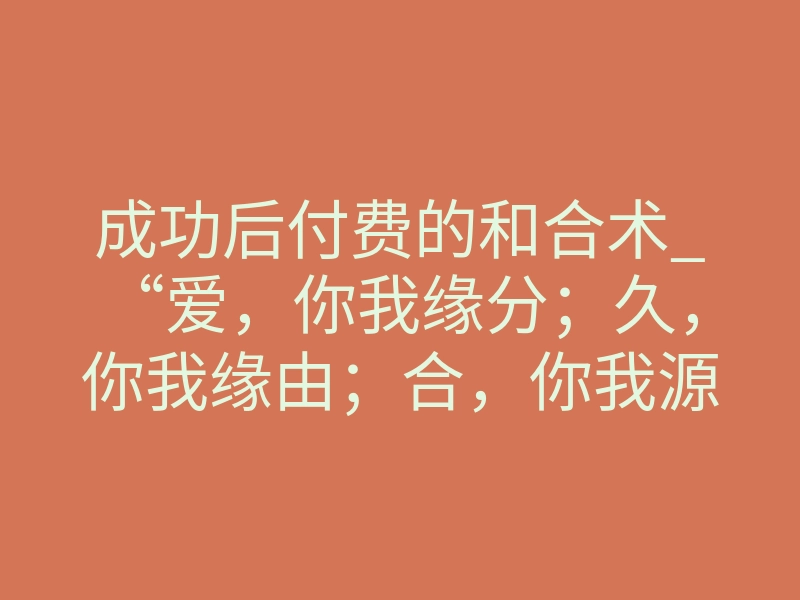 成功后付费的和合术_“爱,你我缘分;久,你我缘由;合,你我源缘”