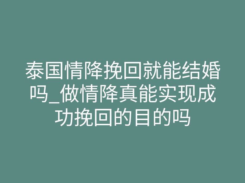 泰国情降挽回就能结婚吗_做情降真能实现成功挽回的目的吗