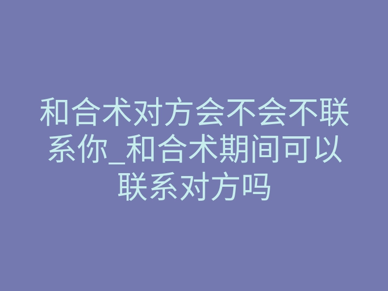 和合术对方会不会不联系你_和合术期间可以联系对方吗