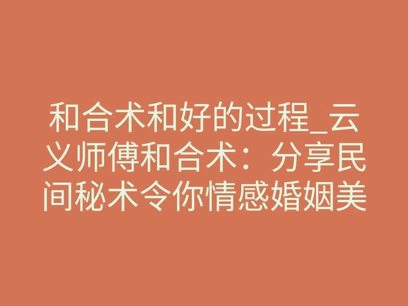 和合术和好的过程_云义师傅和合术:分享民间秘术令你情感婚姻美满!