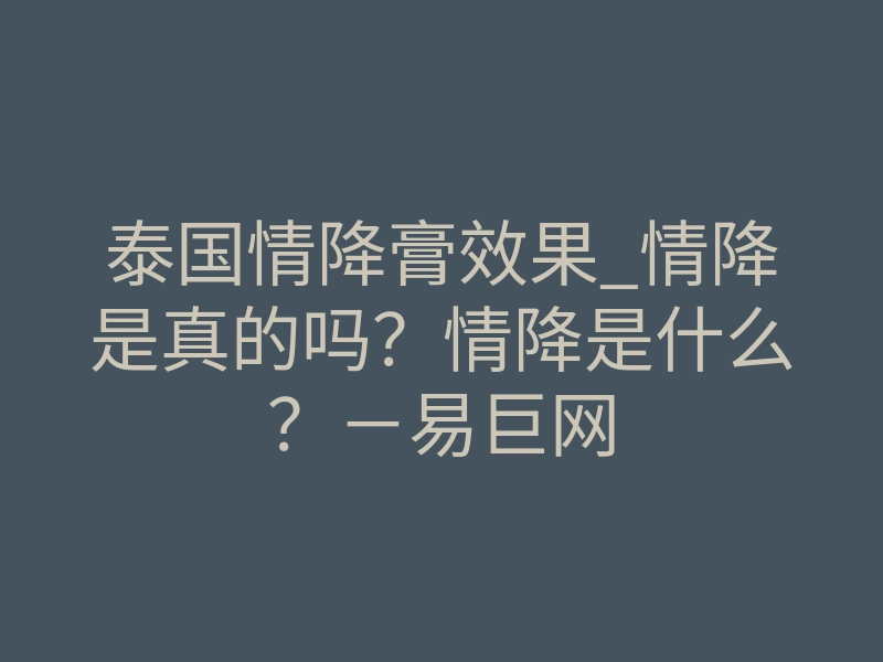 泰国情降膏效果_情降是真的吗?情降是什么?-易巨网