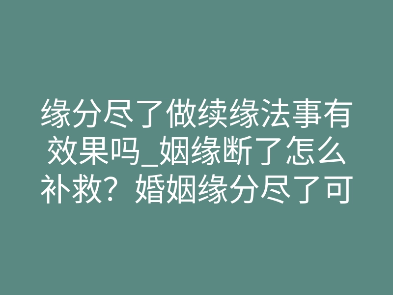 缘分尽了做续缘法事有效果吗_姻缘断了怎么补救?婚姻缘分尽了可不可以化解