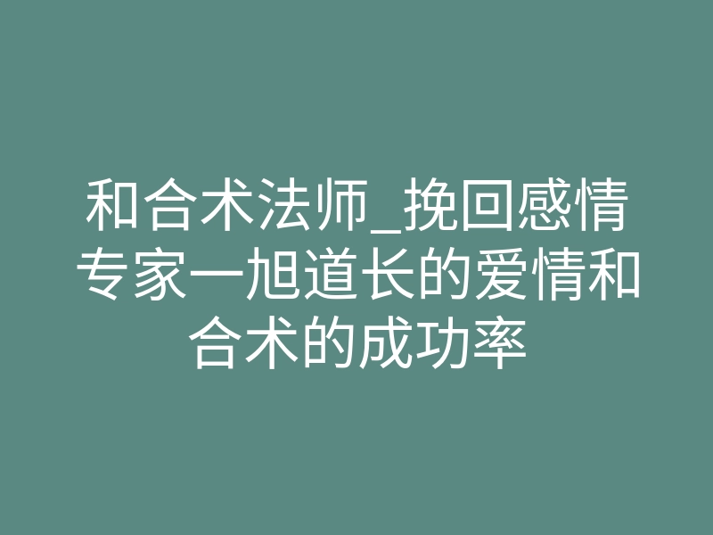和合术法师_挽回感情专家一旭道长的爱情和合术的成功率