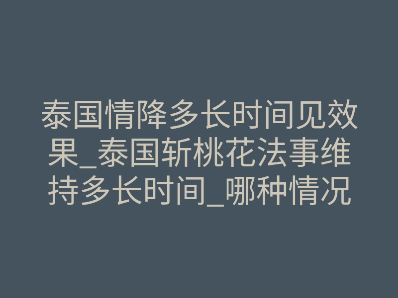 泰国情降多长时间见效果_泰国斩桃花法事维持多长时间_哪种情况适合做泰国情降法事
