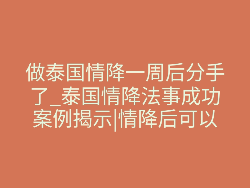 做泰国情降一周后分手了_泰国情降法事成功案例揭示|情降后可以带来好运吗