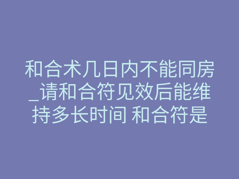 和合术几日内不能同房_请和合符见效后能维持多长时间 和合符是永久有效的吗