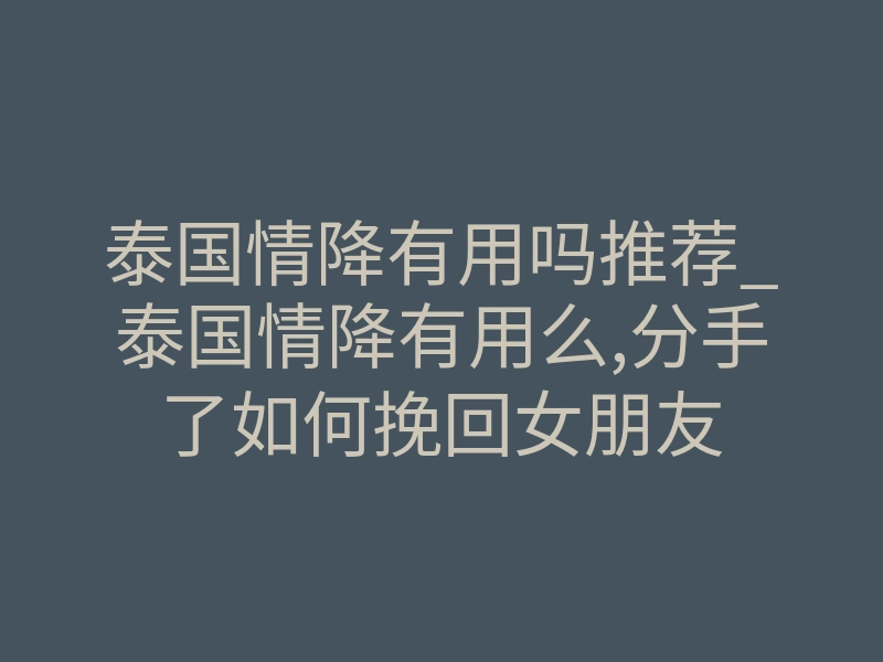 泰国情降有用吗推荐_泰国情降有用么,分手了如何挽回女朋友