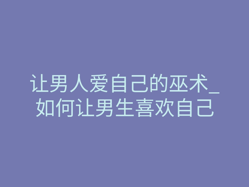 让男人爱自己的巫术_如何让男生喜欢自己