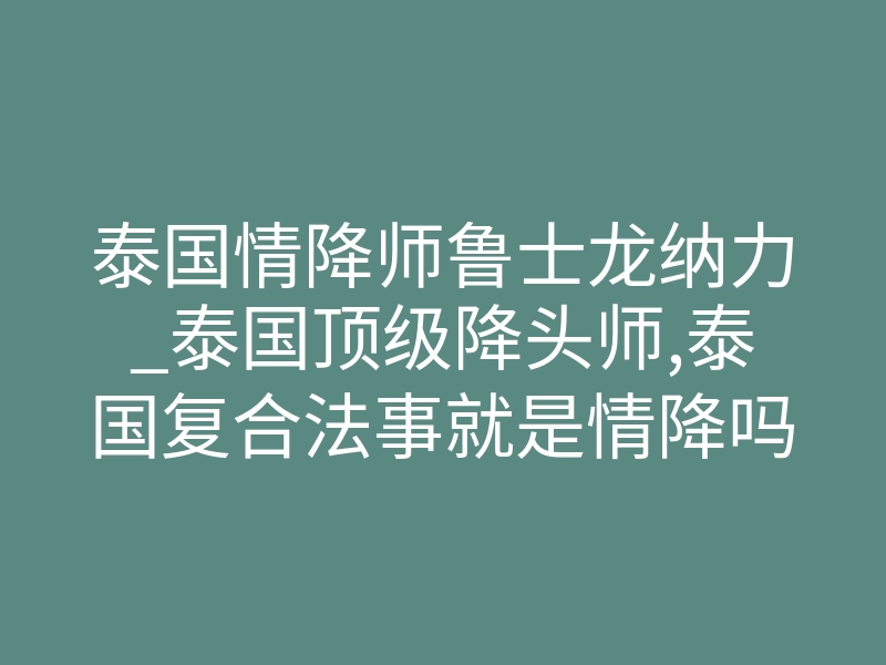 泰国情降师鲁士龙纳力_泰国顶级降头师,泰国复合法事就是情降吗?