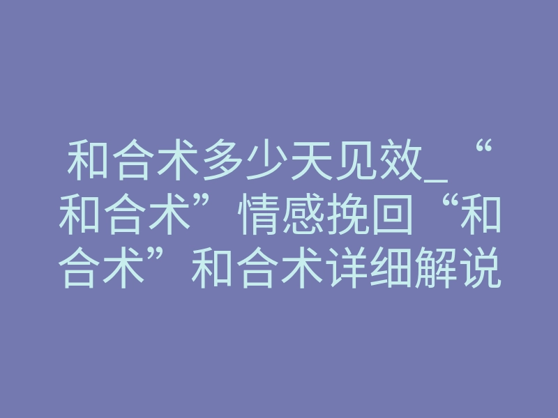 和合术多少天见效_“和合术”情感挽回“和合术”和合术详细解说,和合术何时生效