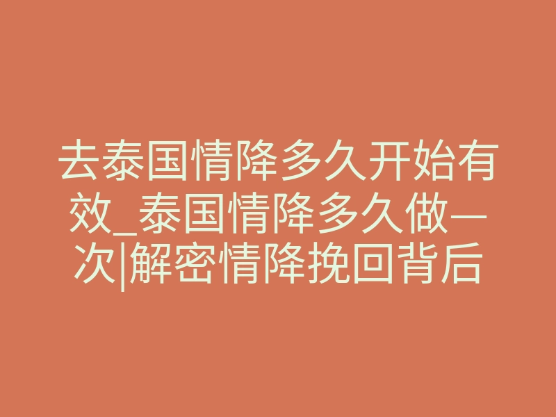 去泰国情降多久开始有效_泰国情降多久做—次|解密情降挽回背后的真相!