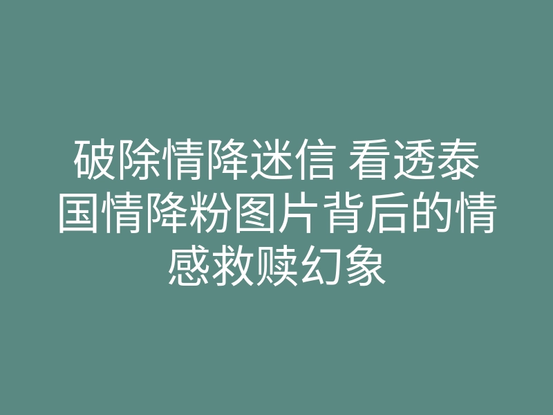 破除情降迷信 看透泰国情降粉图片背后的情感救赎幻象