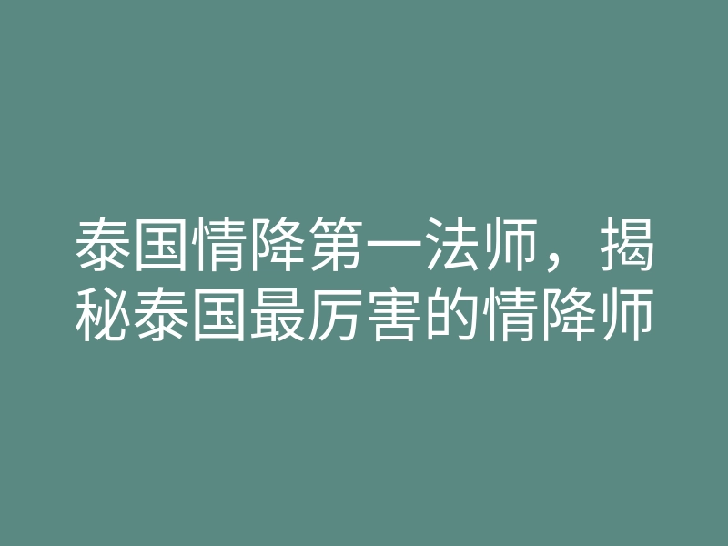 泰国情降第一法师,揭秘泰国最厉害的情降师