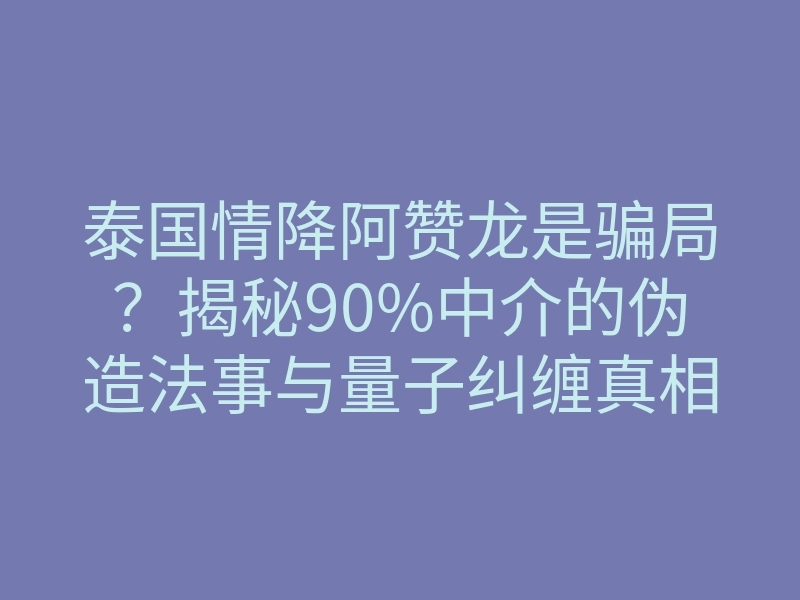 泰国情降阿赞龙是骗局?揭秘90%中介的伪造法事与量子纠缠真相
