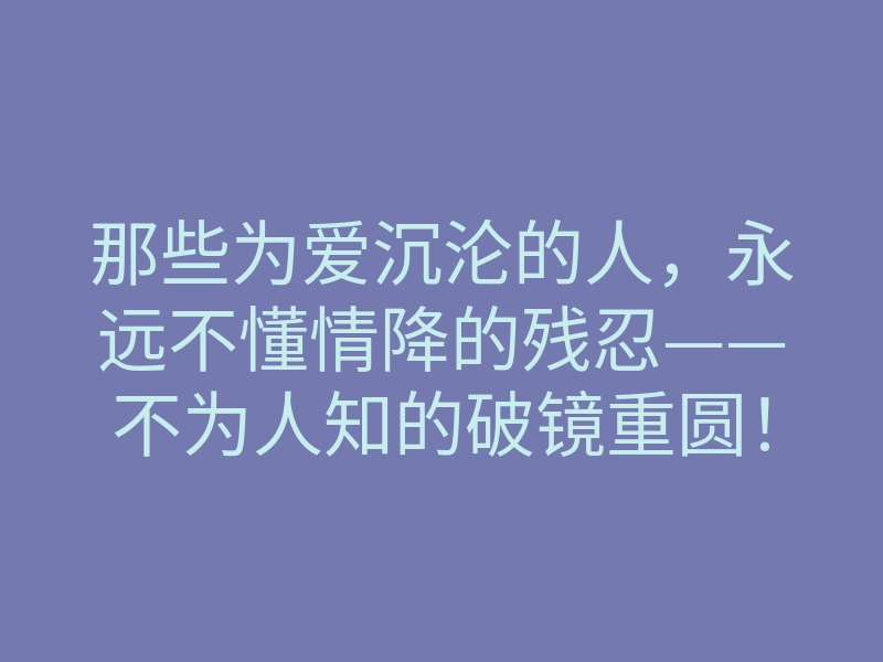 那些为爱沉沦的人,永远不懂情降的残忍——不为人知的破镜重圆!