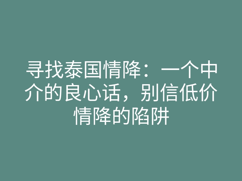 寻找泰国情降:一个中介的良心话,别信低价情降的陷阱