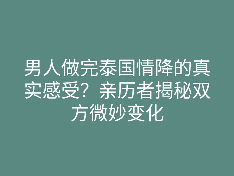 男人做完泰国情降的真实感受?亲历者揭秘双方微妙变化