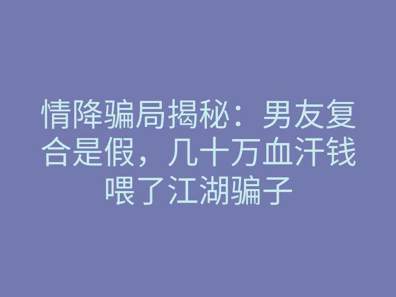 情降骗局揭秘:男友复合是假,几十万血汗钱喂了江湖骗子