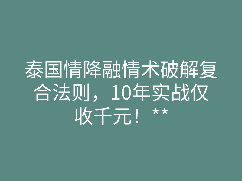 泰国情降融情术破解复合法则，10年实战仅收千元！**