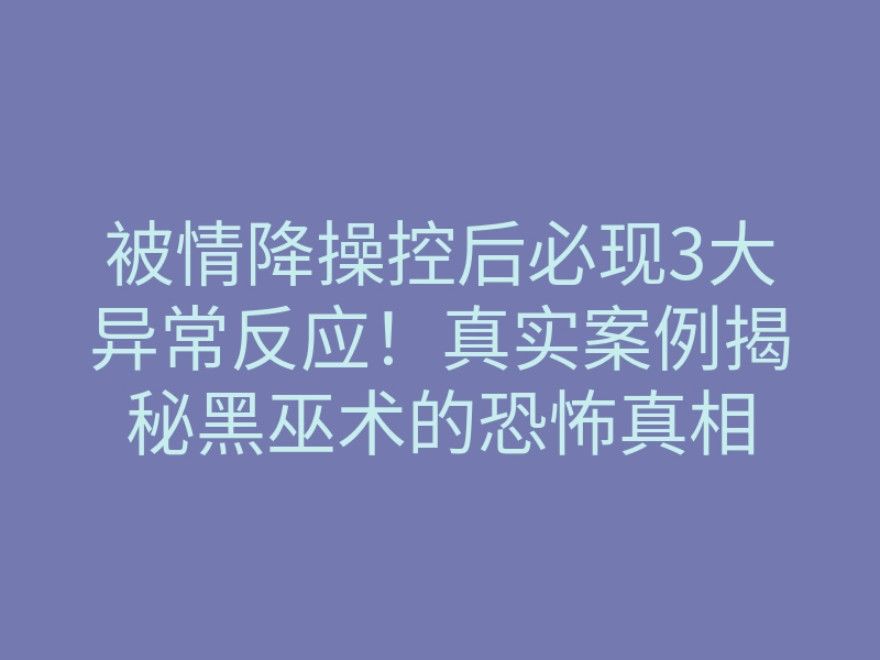 被情降操控后必现3大异常反应!真实案例揭秘黑巫术的恐怖真相
