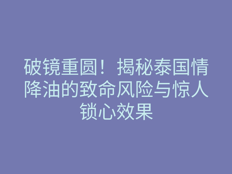 破镜重圆!揭秘泰国情降油的致命风险与惊人锁心效果
