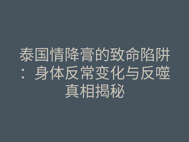 泰国情降膏的致命陷阱:身体反常变化与反噬真相揭秘
