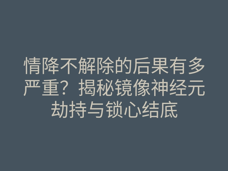 情降不解除的后果有多严重?揭秘镜像神经元劫持与锁心结底
