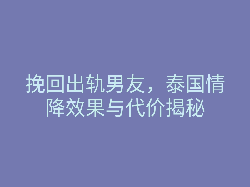 挽回出轨男友,泰国情降效果与代价揭秘