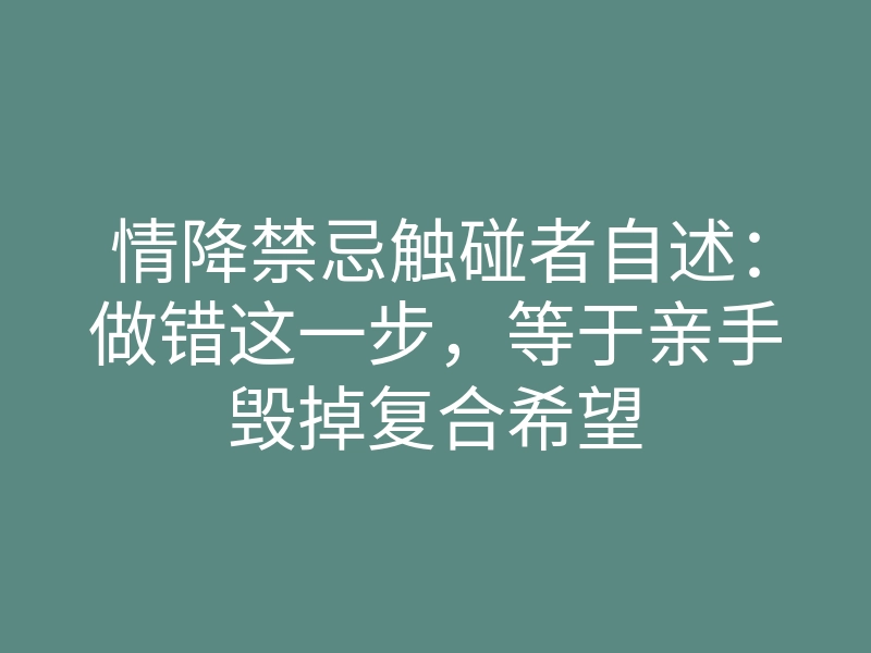 情降禁忌触碰者自述:做错这一步,等于亲手毁掉复合希望