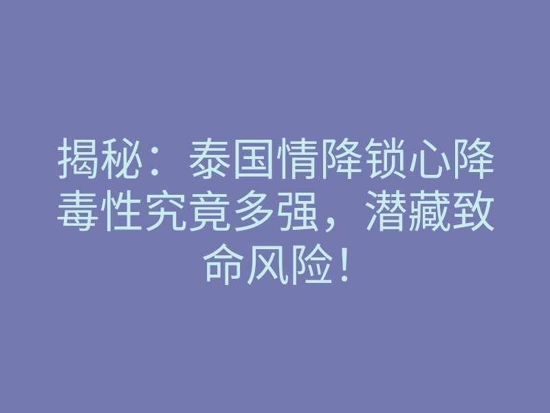 揭秘:泰国情降锁心降毒性究竟多强,潜藏致命风险!