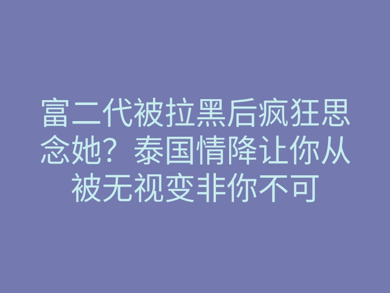 富二代被拉黑后疯狂思念她?泰国情降让你从被无视变非你不可