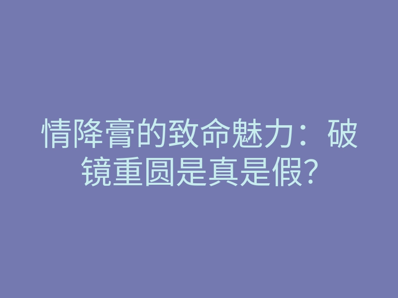 情降膏的致命魅力:破镜重圆是真是假?