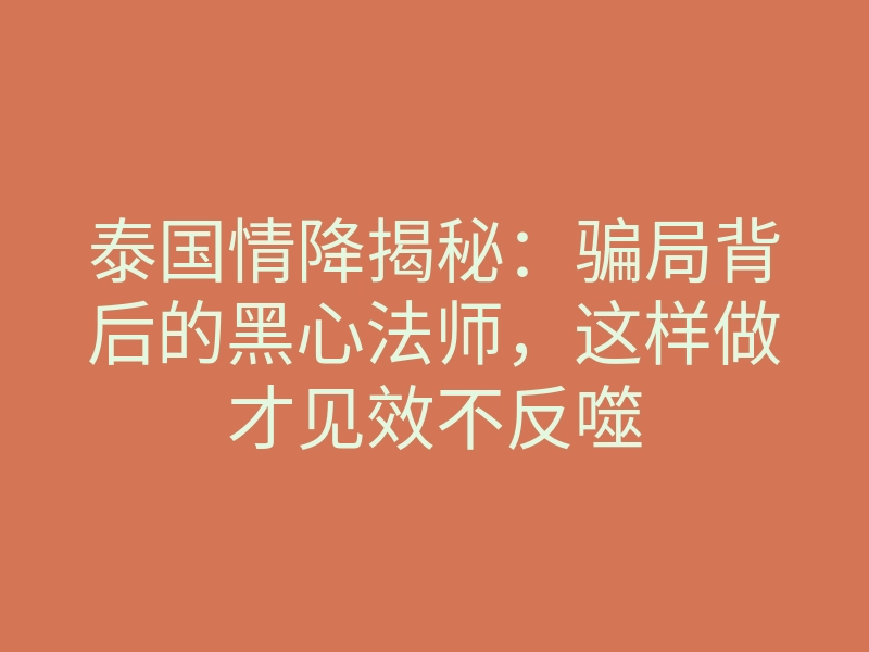 泰国情降揭秘:骗局背后的黑心法师,这样做才见效不反噬