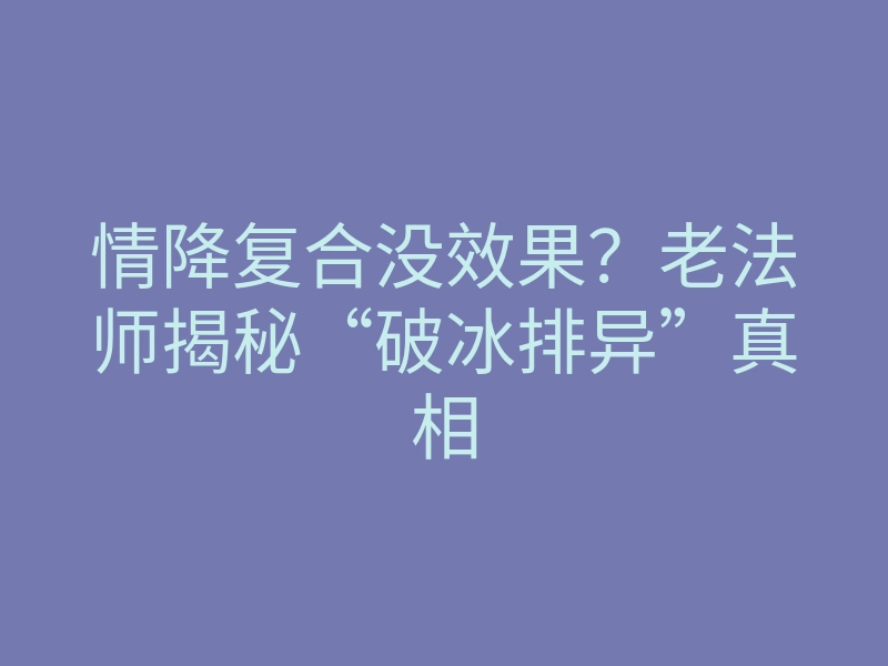 情降复合没效果?老法师揭秘“破冰排异”真相