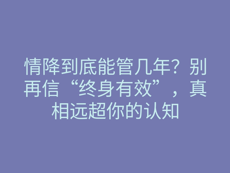 情降到底能管几年?别再信“终身有效”,真相远超你的认知